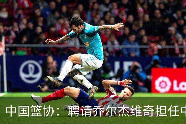 中国篮协：聘请乔尔杰维奇担任中国男篮主教练