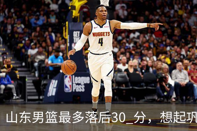 山东男篮最多落后30 分，想起巩晓彬名言：看你们打球真是一种痛苦