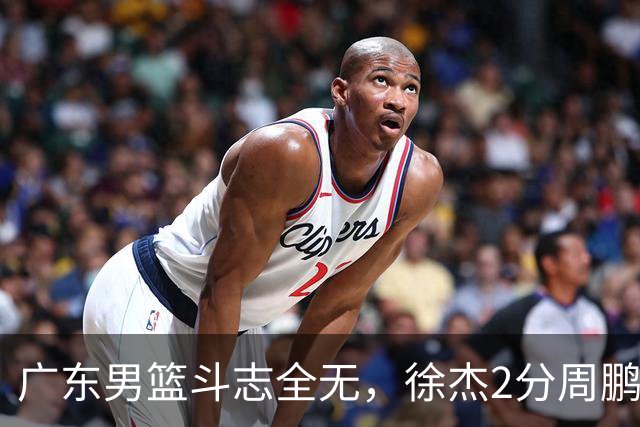 广东男篮斗志全无，徐杰2分周鹏0分，最差之人浮出水面