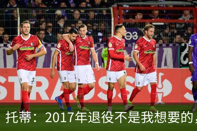 托蒂：2017年退役不是我想要的，俱乐部的决定让我感到意外