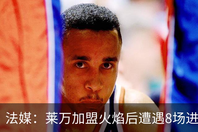 法媒：莱万加盟火焰后遭遇8场进球荒，17场仅6球遭质疑