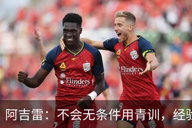 阿吉雷：不会无条件用青训，经验是球队走出困境的重要因素