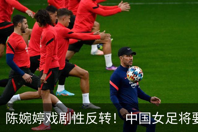 陈婉婷戏剧性反转！中国女足将要换帅，网友：陈婉婷机会来了
