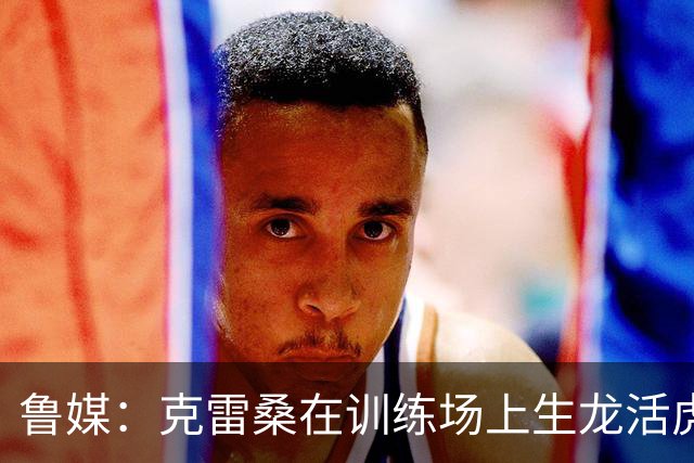 鲁媒：克雷桑在训练场上生龙活虎，他有着无可替代的战术价值