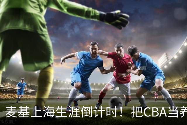 麦基上海生涯倒计时！把CBA当养老院态度成硬伤，合同4个月非保障