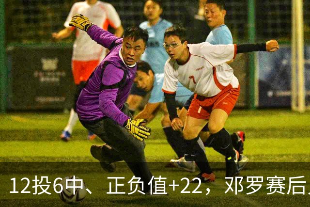12投6中、正负值+22，邓罗赛后只谈无私不谈数据
