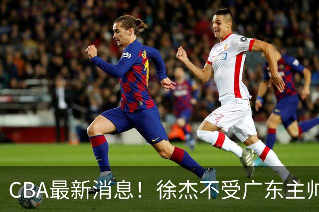 CBA最新消息！徐杰不受广东主帅重用，邱彪信任班顿，宁波签约新外援