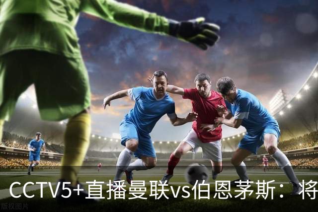 CCTV5+直播曼联vs伯恩茅斯：将帅不和，红魔梦剧场难啃樱桃