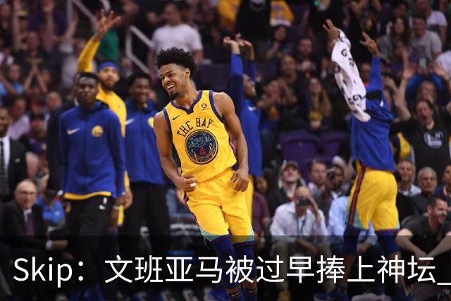 Skip：文班亚马被过早捧上神坛 他在季后赛展现出了傲慢和脆弱